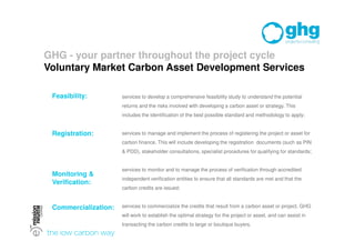 GHG - your partner throughout the project cycle
Voluntary Market Carbon Asset Development Services

 Feasibility:         services to develop a comprehensive feasibility study to understand the potential
                      returns and the risks involved with developing a carbon asset or strategy. This
                      includes the identification of the best possible standard and methodology to apply;


 Registration:        services to manage and implement the process of registering the project or asset for
                      carbon finance. This will include developing the registration documents (such as PIN
                      & PDD), stakeholder consultations, specialist procedures for qualifying for standards;


                      services to monitor and to manage the process of verification through accredited
 Monitoring &
                      independent verification entities to ensure that all standards are met and that the
 Verification:
                      carbon credits are issued;


 Commercialization:   services to commercialize the credits that result from a carbon asset or project. GHG
                      will work to establish the optimal strategy for the project or asset, and can assist in
                      transacting the carbon credits to large or boutique buyers.
 