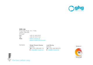 GHG, Lda
Praça São Paulo, 19 - 1º Dto.
Lisboa 1200-425
Portugal
Fax:            +351 21 343 32 67
Tel:            +351 21 015 71 61
Web:            www.e-mission.pt
                www.e-missionneutral.com


Contacts:      Sérgio Teixeira Santos      Luke Murray
                                                                     
               Director                    Director
               Tel: (+351) 939 445 114     Tel: (+351) 963 952 615
               E: sergio@e-mission.pt      E: luke@e-mission.pt
               0
 