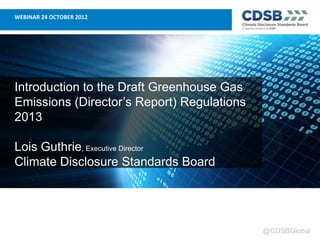 WEBINAR 24 OCTOBER 2012




Introduction to the Draft Greenhouse Gas
Emissions (Director’s Report) Regulations
2013

Lois Guthrie, Executive Director
Climate Disclosure Standards Board




                                            @CDSBGlobal
 