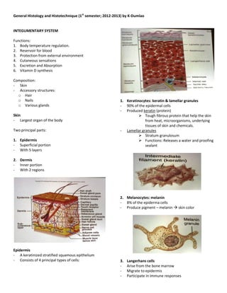 General Histology and Histotechnique (1st semester; 2012-2013) by K-Dumlao


INTEGUMENTARY SYSTEM

Functions:
1. Body temperature regulation.
2. Reservoir for blood
3. Protection from external environment
4. Cutaneous sensations
5. Excretion and Absorption
6. Vitamin D synthesis

Composition:
- Skin
- Accessory structures:
  o Hair
  o Nails                                                   1. Keratinocytes: keratin & lamellar granules
  o Various glands                                          - 90% of the epidermal cells
                                                            - Produced keratin (protein)
Skin                                                                   Tough fibrous protein that help the skin
- Largest organ of the body                                              from heat, microorganisms, underlying
                                                                         tissues of skin and chemicals.
Two principal parts:                                        - Lamellar granules
                                                                       Stratum granulosum
1. Epidermis                                                           Functions: Releases a water and proofing
- Superficial portion                                                    sealant
- With 5 layers

2. Dermis
- Inner portion
- With 2 regions




                                                            2. Melanocytes: melanin
                                                            - 8% of the epiderma cells
                                                            - Produce pigment – melanin  skin color




Epidermis
- A keratinized stratified squamous epithelium
- Consists of 4 principal types of cells:                   3.   Langerhans cells
                                                            -    Arise from the bone marrow
                                                            -    Migrate to epidermis
                                                            -    Participate in immune responses
 