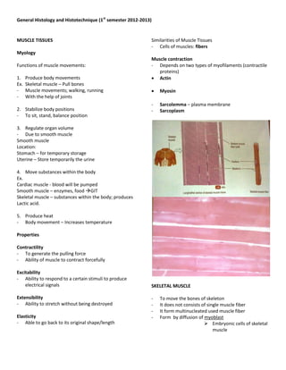 General Histology and Histotechnique (1st semester 2012-2013)


MUSCLE TISSUES                                              Similarities of Muscle Tissues
                                                            - Cells of muscles: fibers
Myology
                                                            Muscle contraction
Functions of muscle movements:                              - Depends on two types of myofilaments (contractile
                                                               proteins)
1.    Produce body movements                                 Actin
Ex.   Skeletal muscle – Pull bones
-     Muscle movements; walking, running                       Myosin
-     With the help of joints
                                                            -   Sarcolemma – plasma membrane
2. Stabilize body positions                                 -   Sarcoplasm
- To sit, stand, balance position

3. Regulate organ volume
- Due to smooth muscle
Smooth muscle
Location:
Stomach – for temporary storage
Uterine – Store temporarily the urine

4. Move substances within the body
Ex.
Cardiac muscle - blood will be pumped
Smooth muscle – enzymes, food GIT
Skeletal muscle – substances within the body; produces
Lactic acid.

5. Produce heat
- Body movement – Increases temperature

Properties

Contractility
- To generate the pulling force
- Ability of muscle to contract forcefully

Excitability
- Ability to respond to a certain stimuli to produce
    electrical signals                                      SKELETAL MUSCLE

Extensibility                                               -   To move the bones of skeleton
- Ability to stretch without being destroyed                -   It does not consists of single muscle fiber
                                                            -   It form multinucleated used muscle fiber
Elasticity                                                  -   Form by diffusion of myoblast
- Able to go back to its original shape/length                                         Embryonic cells of skeletal
                                                                                           muscle
 