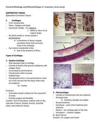 General Histology and Histotechnique (1st semester; 2012-2013)


SUPPORTIVE TISSUE
(Specialized Connective Tissue)

I.     Cartilages
- From chondrocytes
- Fibers: Collagen and Elastic
- Chondroitin Sulfate – for resilience
                           Ability to return to its
                              original shape.
- No blood vessels or nerves except in
   perichondrium.
          A membrane of dense irregular
             connective tissue that surrounds
             most of the cartilages.
- Can endure considerable stress
          Due to the presence of fibers.

Types of Cartilage:

1. Hyaline Cartilage
- Most abundant type of cartilage
- Consists of bluish-white-ground substances with
   collagen fibers.
- Surrounded by perichondrium
- Chondrocytes within Lacunae.
- Weakest type
- Chondrocytes forms in the perichondrium move
   out of the cell and into the tissue where they
   are scattered.
               Ex. Trachea

Functions:
- It provides smooth surfaces for the movement         2. Fibrocartilage
   of joints.                                          - Consists of chondrocytes that are scattered
- Provides support and flexibility.                    - Strongest type
Location: End of long bones, anterior ends of ribs,                Combines strength and rigidity
nose part of larynx, trachea, bronchi, bronchial       - No perichondrium
tubes, and embryonic tissues.                          - Symphysis – point where hipbones joint
                                                           anteriorly
                                                       - Menisci – the cartilage pads of the knee
                                                       - Periosteum – contains collagen
                                                       Ex. Bone Marrow
                                                       Function: For support and Fusion
 