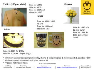 T shirts (120gsm white)

Price for 50# to
100#: Rs 150/Price for 100# and
above: Rs 125/-

Flowers

Mugs
Price for 50# to 100#:
Rs 150/Price for 100# and
above: Rs 125/-

Cakes

Price: Rs 149/- of a
12 rose bunch
Price for 100#: Rs
135/- per 12 rose
bunch

Price: Rs 200/- for 1/2 kg
Price for 100#: Rs 180 per ½ kg/-

* Minimum quantity to order for silicon key chains & fridge magnets & mobile stands & cake box = 500
* Minimum quantity to order for all other items = 50
* Prices do not include Taxes
© 2013-2014 Gifting Happiness
Tele Gifting
1-800-200-3626

Retail Gifting
1-90, Kavuri Hills, Madhapur

eCommerce
www.giftinghappiness.com

fCommerce
www.fb.com/giftinghappinessdotcom

Corporate Gifting
+91-99850-09211

 