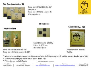 Tea Coasters (set of 4)
Price for 50# to 100#: Rs 35/per piece
Price for 100# and above: Rs
25/- per piece

Chocolates
Cake Box (1/2 kg)

Money Plant

Price for 50# to 100#: Rs 60/Price for 100# and above: Rs 50/-

Mould Price: Rs 10,000/Price: Rs 10/- per
chocolate piece

Price for 500# above :
Rs 35/-

* Minimum quantity to order for silicon key chains & fridge magnets & mobile stands & cake box = 500
* Minimum quantity to order for all other items = 50
* Prices do not include Taxes
© 2013-2014 Gifting Happiness
Tele Gifting
1-800-200-3626

Retail Gifting
1-90, Kavuri Hills, Madhapur

eCommerce
www.giftinghappiness.com

fCommerce
www.fb.com/giftinghappinessdotcom

Corporate Gifting
+91-99850-09211

 