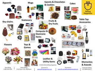 Apparels

Key chains

Mugs

Sweets & Chocolates
& Cookies

Stationery

Cakes

Fruits &
Dry fruits

Table Top
Accessories

Computer &
Electronic
Items
Flowers

Toys &
Games

Leather &
Utility Items

Momentos
& Awards

© 2013-2014 Gifting Happiness

Tele Gifting
1-800-200-3626

Retail Gifting
1-90, Kavuri Hills, Madhapur

eCommerce
www.giftinghappiness.com

fCommerce
www.fb.com/giftinghappinessdotcom

Corporate Gifting
+91-99850-09211

 
