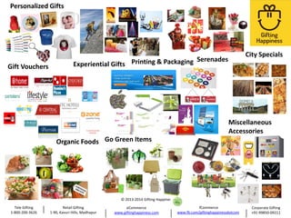 Personalized Gifts

Gift Vouchers

City Specials

Serenades
Experiential Gifts Printing & Packaging

Miscellaneous
Accessories

Organic Foods Go Green Items

© 2013-2014 Gifting Happiness

Tele Gifting
1-800-200-3626

Retail Gifting
1-90, Kavuri Hills, Madhapur

eCommerce
www.giftinghappiness.com

fCommerce
www.fb.com/giftinghappinessdotcom

Corporate Gifting
+91-99850-09211

 