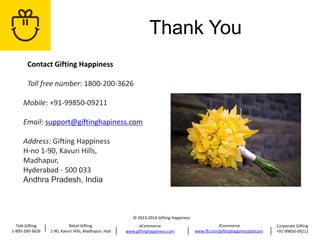 Thank You
Contact Gifting Happiness
Toll free number: 1800-200-3626
Mobile: +91-99850-09211
Email: support@giftinghapiness.com
Address: Gifting Happiness
H-no 1-90, Kavuri Hills,
Madhapur,
Hyderabad - 500 033
Andhra Pradesh, India

© 2013-2014 Gifting Happiness
Tele Gifting
1-800-200-3626

Retail Gifting
1-90, Kavuri Hills, Madhapur, Hyd

eCommerce
www.giftinghappiness.com

fCommerce
www.fb.com/giftinghappinessdotcom

Corporate Gifting
+91-99850-09211

 