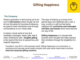 The Company
Today’s generation is fast turning out to be
one of wall-wishers where though we trot
all over the globe for business & pleasure,
we greet & meet individuals more through
conversations on our virtual walls.
In today’s virtual world of sms & &
whatsapp messages, skype calls, tele &
video conference calls , tangible gifting
is the need of the hour to spread love and
magnify happiness…

The days of looking up a loved one’s
special days and celebrate with a call, a
hug, a smile or a gift are fast being
replaced with comments and messages
and likes and tweets which have become
our way of life.
Gifting Happiness is a concept that
touches one’s thought and helps express
their emotions through the tangibility of a
gift.

Founded in July 2013, in the business world, Gifting Happiness is a f-commerce, ecommerce and new age social media company that uses social media sites to provide
retail and corporate gifting solutions
© 2013-2014 Gifting Happiness
Tele Gifting
1-800-200-3626

Retail Gifting
1-90, Kavuri Hills, Madhapur, Hyd

eCommerce
www.giftinghappiness.com

fCommerce
www.fb.com/giftinghappinessdotcom

Corporate Gifting
+91-99850-09211

 