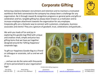 Achieving a balance between recruitment and retention and to maintain a motivated
workforce that feels connected to the company has always been a challenge for any
organization. Be it through reward & recognition programs or general perks and gifts or
celebration and fun, tangible gifting has always been known as a motivator and to
increase employee attachment towards the organization for any employee.
Corporate gifts are a fantastic way to connect with customers, employees, business
associates and clients! They are a gesture of goodwill, trust, celebrations and gratitude…
We wish you loads of fun and joy in
exploring this goodie bag filled with unique
and creative small, simple and price-less
gifting items that we have put together
designed around the ‘Gifting Happiness’
corporate logo.
To gift our Happiness Goodie Bag to a friend
or colleague or associate, call us and we will
do so…
... and we can do the same with thousands
of items personalized to your organization’
logo!
© 2013-2014 Gifting Happiness
Tele Gifting
1-800-200-3626

Retail Gifting
1-90, Kavuri Hills, Madhapur

eCommerce
www.giftinghappiness.com

fCommerce
www.fb.com/giftinghappinessdotcom

Corporate Gifting
+91-99850-09211

 