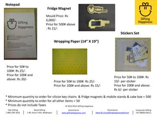 Notepad

Fridge Magnet
Mould Price: Rs
6,000/Price for 500# above
: Rs 21/-

Stickers Set
Wrapping Paper (14” X 19”)

Price for 50# to
100#: Rs 25/Price for 100# and
above: Rs 20/-

Price for 50# to 100#: Rs 25/Price for 100# and above: Rs 15/-

Price for 50# to 100#: Rs
10/- per sticker
Price for 100# and above:
Rs 6/- per sticker

* Minimum quantity to order for silicon key chains & fridge magnets & mobile stands & cake box = 500
* Minimum quantity to order for all other items = 50
* Prices do not include Taxes
© 2013-2014 Gifting Happiness
Tele Gifting
1-800-200-3626

Retail Gifting
1-90, Kavuri Hills, Madhapur

eCommerce
www.giftinghappiness.com

fCommerce
www.fb.com/giftinghappinessdotcom

Corporate Gifting
+91-99850-09211

 