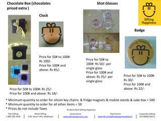 Chocolate Box (chocolates
priced extra )

Shot Glasses

Clock

Badge

Price for 50# to 100#:
Rs 100/Price for 100# and
above: Rs 85/-

Price for 50# to
100#: Rs 50/- per
single glass
Price for 100# and
above: Rs 35/- per
single glass

Price for 50# to 100#: Rs 25/Price for 100# and above: Rs 18/-

Price for 50# to 100#:
Rs 30/Price for 100# and
above: Rs 22/-

* Minimum quantity to order for silicon key chains & fridge magnets & mobile stands & cake box = 500
* Minimum quantity to order for all other items = 50
* Prices do not include Taxes
© 2013-2014 Gifting Happiness
Tele Gifting
1-800-200-3626

Retail Gifting
1-90, Kavuri Hills, Madhapur

eCommerce
www.giftinghappiness.com

fCommerce
www.fb.com/giftinghappinessdotcom

Corporate Gifting
+91-99850-09211

 