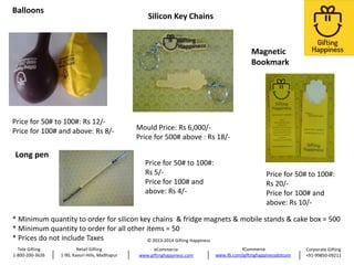Balloons

Silicon Key Chains

Magnetic
Bookmark

Price for 50# to 100#: Rs 12/Price for 100# and above: Rs 8/-

Long pen

Mould Price: Rs 6,000/Price for 500# above : Rs 18/Price for 50# to 100#:
Rs 5/Price for 100# and
above: Rs 4/-

Price for 50# to 100#:
Rs 20/Price for 100# and
above: Rs 10/-

* Minimum quantity to order for silicon key chains & fridge magnets & mobile stands & cake box = 500
* Minimum quantity to order for all other items = 50
* Prices do not include Taxes
© 2013-2014 Gifting Happiness
Tele Gifting
1-800-200-3626

Retail Gifting
1-90, Kavuri Hills, Madhapur

eCommerce
www.giftinghappiness.com

fCommerce
www.fb.com/giftinghappinessdotcom

Corporate Gifting
+91-99850-09211

 