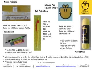 Noise makers
Mouse Pad –
Square Shape
Ball Point Pen

Price for 50# to 100#: Rs 20/Price for 100# and above: Rs 15/-

Pen Pencil

Price for
50# to
100#: Rs
10/Price for
100# and
above: Rs
6/-

Price for 50# to 100#: Rs 30/Price for 100# and above: Rs 20/-

Price for 50# to
100#: Rs 100/Price for 100# and
above: Rs 50/-

Price for 50# to 100#:
Rs 30/Price for 100# and
above: Rs 20/-

Glue Stick

* Minimum quantity to order for silicon key chains & fridge magnets & mobile stands & cake box = 500
* Minimum quantity to order for all other items = 50
* Prices do not include Taxes
© 2013-2014 Gifting Happiness
Tele Gifting
1-800-200-3626

Retail Gifting
1-90, Kavuri Hills, Madhapur

eCommerce
www.giftinghappiness.com

fCommerce
www.fb.com/giftinghappinessdotcom

Corporate Gifting
+91-99850-09211

 