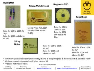Highlighter

Silicon Mobile Stand

Happiness DVD

Spiral Book

Price for 50# to 100#: Rs
20/Price for 100# and above:
Rs 25/-

Mould Price: Rs 6,000/Price for 500# above :
Rs 25/-

Sticky
Notes

Price for 50# to
100#: Rs 25/Price for 100#
and above: Rs
20/-

Price for 50# to 100#:
Rs 30/Price for 100# and
above: Rs 25/-

Price for 50# to 100#:
Rs 25/Price for 100# and
above: Rs 15/-

* Minimum quantity to order for silicon key chains & fridge magnets & mobile stands & cake box = 500
* Minimum quantity to order for all other items = 50
* Prices do not include Taxes
© 2013-2014 Gifting Happiness
Tele Gifting
1-800-200-3626

Retail Gifting
1-90, Kavuri Hills, Madhapur

eCommerce
www.giftinghappiness.com

fCommerce
www.fb.com/giftinghappinessdotcom

Corporate Gifting
+91-99850-09211

 