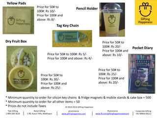 Yellow Pads

Price for 50# to
100#: Rs 10/Price for 100# and
above: Rs 8/-

Pencil Holder

Tag Key Chain

Dry Fruit Box
Price for 50# to 100#: Rs 5/Price for 100# and above: Rs 4/-

Price for 50# to
100#: Rs 30/Price for 100# and
above: Rs 25/-

Price for 50# to
100#: Rs 20/Price for 100# and
above: Rs 10/-

Pocket Diary

Price for 50# to
100#: Rs 25/Price for 100# and
above: Rs 20/-

* Minimum quantity to order for silicon key chains & fridge magnets & mobile stands & cake box = 500
* Minimum quantity to order for all other items = 50
* Prices do not include Taxes
© 2013-2014 Gifting Happiness
Tele Gifting
1-800-200-3626

Retail Gifting
1-90, Kavuri Hills, Madhapur

eCommerce
www.giftinghappiness.com

fCommerce
www.fb.com/giftinghappinessdotcom

Corporate Gifting
+91-99850-09211

 