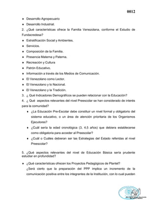 0012
 Desarrollo Agropecuario
 Desarrollo Industrial.
2. ¿Qué características ofrece la Familia Venezolana, conforme el Estudio de
Fundacredesa?
 Estratificación Social y Ambientes.
 Servicios.
 Composición de la Familia.
 Presencia Materna y Paterna.
 Recreación y Cultura
 Patrón Educativo.
 Información a través de los Medios de Comunicación.
 El Venezolano como Lector.
 El Venezolano y lo Nacional.
 El Venezolano y la Tradición.
3. ¿ Qué Indicadores Demográficos se pueden relacionar con la Educación?
4. ¿ Qué aspectos relevantes del nivel Preescolar se han considerado de interés
para la comunidad?
 ¿La Educación Pre-Escolar debe constituir un nivel formal y obligatorio del
sistema educativo, o un área de atención prioritaria de los Organismos
Ejecutores?
 ¿Cuál sería la edad cronológica (3, 4,5 años) que debiera establecerse
como obligatoria para acceder al Preescolar?
 ¿Cuál o Cuáles debieran ser las Estrategias del Estado referidas al nivel
Preescolar?
5. ¿Qué aspectos relevantes del nivel de Educación Básica sería prudente
estudiar en profundidad?
 ¿Qué características ofrecen los Proyectos Pedagógicos de Plantel?
¿Será cierto que la preparación del PPP implica un incremento de la
comunicación positiva entre los integrantes de la Institución, con lo cual pueden
 