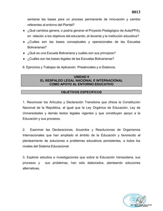 0013
sentarse las bases para un proceso permanente de innovación y cambio
referentes al entorno del Plantel?
 ¿Qué cambios genera, o podría generar el Proyecto Pedagógico de Aula(PPA),
en relación a los objetivos del educando, el docente y la institución educativa?
 ¿Cuáles son las bases conceptuales y operacionales de las Escuelas
Bolivarianas?
 ¿Qué es una Escuela Bolivariana y cuáles son sus principios?
 ¿Cuáles son las bases legales de las Escuelas Bolivarianas?
6. Ejercicios y Trabajos de Aplicación Presénciales y a Distancia.
UNIDAD II
EL RESPALDO LEGAL NACIONAL E INTERNACIONAL
COMO APOYO AL ENTORNO EDUCATIVO
OBJETIVOS ESPECIFICOS
1. Reconocer los Artículos y Declaración Transitoria que ofrece la Constitución
Nacional de la República, al igual que la Ley Orgánica de Educación, Ley de
Universidades y demás textos legales vigentes y que constituyen apoyo a la
Educación y sus procesos.
2. Examinar las Declaraciones, Acuerdos y Resoluciones de Organismos
Internacionales que han ampliado el ámbito de la Educación y favorecido el
planteamiento de soluciones a problemas educativos persistentes, a todos los
niveles del Sistema Educacional.
3. Explorar estudios e investigaciones que sobre la Educación Venezolana, sus
procesos y sus problemas, han sido elaborados, planteando soluciones
alternativas.
 