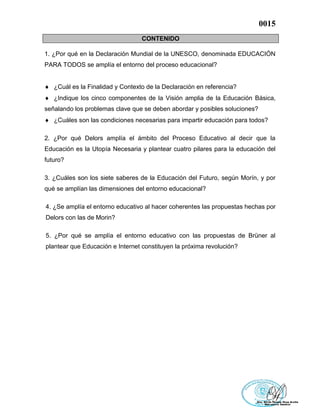 0015
CONTENIDO
1. ¿Por qué en la Declaración Mundial de la UNESCO, denominada EDUCACIÓN
PARA TODOS se amplía el entorno del proceso educacional?
 ¿Cuál es la Finalidad y Contexto de la Declaración en referencia?
 ¿Indique los cinco componentes de la Visión amplia de la Educación Básica,
señalando los problemas clave que se deben abordar y posibles soluciones?
 ¿Cuáles son las condiciones necesarias para impartir educación para todos?
2. ¿Por qué Delors amplía el ámbito del Proceso Educativo al decir que la
Educación es la Utopía Necesaria y plantear cuatro pilares para la educación del
futuro?
3. ¿Cuáles son los siete saberes de la Educación del Futuro, según Morín, y por
qué se amplían las dimensiones del entorno educacional?
4. ¿Se amplía el entorno educativo al hacer coherentes las propuestas hechas por
Delors con las de Morin?
5. ¿Por qué se amplía el entorno educativo con las propuestas de Brüner al
plantear que Educación e Internet constituyen la próxima revolución?
 