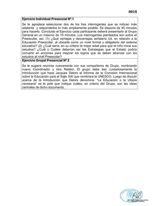 0018
Ejercicio Individual Presencial Nº 1
Se le agradece seleccionar dos de los tres interrogantes que se indican más
adelante y responderlos lo más ampliamente posible. Se dispone de 45 minutos
para hacerlo. Concluido el Ejercicio cada participante deberá presentarlo al Grupo
General en un máximo de 10 minutos. Los interrogantes planteados son sobre el
Preescolar, así: (1) ¿Qué ventajas y desventajas señalaría Ud. en relación a la
Educación Preescolar, al ubicarla como un nivel formal y obligatorio del sistema
educativo? (2) ¿Cuál sería, en su criterio la mejor edad para que el niño inicie sus
estudios? ¿Cuál o Cuáles deberían ser las Estrategias que el Estado podría
convertir en acciones para mejorar los logros que se deben alcanzar con los
estudios al nivel Preescolar?
Ejercicio Grupal Presencial Nº 2
Se le sugiere reunirse nuevamente con sus compañeros de Grupo, nombrando
nuevo Coordinador y otro Relator. El grupo debe leer cuidadosamente la
Introducción que hace Jacques Delors al Informe de la Comisión Internacional
sobre la Educación para el Siglo XXI que nombrara la UNESCO. Luego de discutir
acerca de la Introducción que Delors denomina: “La Educación o la Utopía
necesaria” se le pide que indique cuáles, en criterio del Grupo, son las ideas
centrales de dicho documento.
 