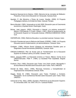 0019
BIBLIOGRAFÍA
Academia Nacional de la Historia. (1992). Memoria de las Jornadas de Reflexión:
Presente y Futuro de la Educación en Venezuela. Caracas:Autor.
Agudelo, P. Alix Moraima y Flores de Lovera, Haydée. (2000). El Proyecto
Pedagógico deAula y la Unidad de Clase. Caracas: Panapo.
Banco Mundial. (1993). Venezuela en el año 2000: Educación para el Crecimiento
económico y Equidad Social. Washington: Autor.
Brüner, José Joaquín. (2003). Educación e Internet ¿La próxima revolución?
México: FCECadenas, R. Evelín. (Editor). (1997). Hacia la transformación de
la Educación Superior en Venezuela.Caracas: CRESALC/UNESCO/A VERU/
ULA.
CINTERPLAN. (1994). Reforma Educativa: La prioridad nacional. Caracas: Autor.
Comisión Presidencial para la Reforma del Estado (COPRE). (1990). Un Proyecto
Educativo para la modernización y la democratización. Caracas: Autor.
Cordiplan. (1986). Informe Social 3.Sistema de Indicadores Sociales para un
Diagnóstico Social Permanente (DIASPER). Caracas: Autor
CRESALC/UNESCO. Plan de Acción para la Transformación de la Educación
Superior en América Latina y el Caribe. Caracas: Autor.
Delors, Jacques.(1997). La Educación encierra un Tesoro. México: Correo de la
UNESCODrucker, Peter F. (1994). La Sociedad Post Capitalista. Bogotá:
Norma
Fordham, Paul. (1992). Educación para Todos: Una Visión amplia. Monografía II
de laConferencia Mundial sobre Educación para Todos. París: UNESCO
Granell de Aldaz, Elena. (1994). Recursos Humanos y Competitividad en
Organizaciones Venezolanas.Caracas: IESA.
Haggis, Sheila M. (1992). Educación para Todos: Finalidad y Contexto.
Monografía I de la Conferencia Mundial sobre Educación para Todos. Paris:
UNESCO.
Llanos-de la Hoz, Silvio. (2000). Equidad y Pertinencia en la Educación Superior.
En Universitas 2000. Vol. XXIV. Nºs 3-4.- Caracas:FEDES.
 