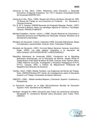 0020
Llanos-de la Hoz, Silvio. (1997). Relaciones entre Educación y Desarrollo
Económico. EnAgenda Académica. Vol. 4 Nº 2. Caracas: Universidad Central
de Venezuela-SADPRO UCV.
Llanos-de la Hoz, Silvio. (1995). Reseña del Informe del Banco Mundial de 1995:
“El Mundo del Trabajo en una Economía sin Fronteras”. En Educación y
Ciencias Humanas.
Vol. III. Nº 5. Caracas: UNESR-Decanato de Postgrado Mayorga, Román. (1997).
Cerrando la Brecha. Hacia una estrategia regional en Ciencia y Tecnología.
Caracas: CRESALC/UNESCO.
Méndez-Castellano, Hernán. (coord..). (1996). Estudio Nacional de Crecimiento y
Desarrollo Humanos de la República de Venezuela. Caracas: Ministerio de la
Secretaría/Fundacredesa.
Ministerio de Educación, Cultura y Deportes.(1999). Escuelas Bolivarianas. Bases
Conceptuales y operacionales. Caracas: Autor. Fotocopias (Folletos).
Ministerio de Educación. (1997). Currículo Básico Nacional. Caracas: Autor-Morín
Edgar. (2000). Los siete saberes necesarios a la educación del
futuro.Caracas: UCV/FACES/CIPOST y UNESCO/IESALC.
República Bolivariana de Venezuela (2000). Constitución de la República
Bolivariana deVenezuela, con la Exposición de Motivos. Gaceta Oficial Nº
Extraordinario 5.453 del24 de Marzo de 2000. Caracas: Autor. Roman, Mirna.
(1999). Reforma Curricular, Investigación y Proyectos Pedagógicos (P.P.P.y
P.P.A.). Caracas: UPEL e Instituto de Mejoramiento Profesional del
Magisterio:Sub Dirección de Docencia.
Teichler, Ulrich. (1998). Debate Temático: Las Exigencias del Mundo del Trabajo.
Paris: UNESCO/Ginebra:OIT/ Centro de Investigaciones sobre la Educación
Superior y el Trabajo. Universidad de Kassel, Alemania.
UNESCO. (1998). Debate temático:Mujeres y Educación Superior: Cuestiones y
Perspectivas.
La Educación Superior en el Siglo XXI:Conferencia Mundial de Educación
Superior. Paris: Secretaría de la UNESCO.
Windham, Douglas M. (1994). Educación para Todos: las condiciones necesarias.
Monografía III. Conferencia Mundial sobre Educación para Todos. París:
UNESCO.
 