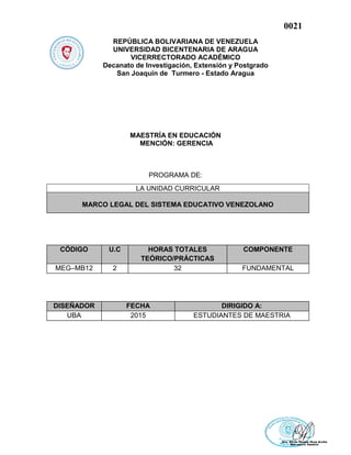 0021
REPÚBLICA BOLIVARIANA DE VENEZUELA
UNIVERSIDAD BICENTENARIA DE ARAGUA
VICERRECTORADO ACADÉMICO
Decanato de Investigación, Extensión y Postgrado
San Joaquín de Turmero - Estado Aragua
MAESTRÍA EN EDUCACIÓN
MENCIÓN: GERENCIA
PROGRAMA DE:
CÓDIGO U.C HORAS TOTALES
TEÓRICO/PRÁCTICAS
COMPONENTE
MEG–MB12 2 32 FUNDAMENTAL
DISEÑADOR FECHA DIRIGIDO A:
UBA 2015 ESTUDIANTES DE MAESTRIA
LA UNIDAD CURRICULAR
MARCO LEGAL DEL SISTEMA EDUCATIVO VENEZOLANO
 