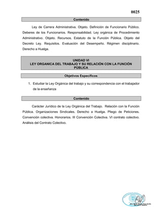 0025
Contenido
Ley de Carrera Administrativa. Objeto. Definición de Funcionario Público.
Deberes de los Funcionarios. Responsabilidad. Ley orgánica de Procedimiento
Administrativo. Objeto. Recursos. Estatuto de la Función Pública. Objeto del
Decreto Ley. Requisitos. Evaluación del Desempeño. Régimen disciplinario.
Derecho a Huelga.
UNIDAD VI
LEY ORGANICA DEL TRABAJO Y SU RELACIÓN CON LA FUNCIÓN
PÚBLICA
Objetivos Específicos
1. Estudiar la Ley Orgánica del trabajo y su correspondencia con el trabajador
de la enseñanza
Contenido
Carácter Jurídico de la Ley Orgánica del Trabajo. Relación con la Función
Pública. Organizaciones Sindicales. Derecho a Huelga. Pliego de Peticiones.
Convención colectiva. Honorarios. III Convención Colectiva. VI contrato colectivo.
Análisis del Contrato Colectivo.
 