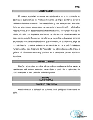0029
JUSTIFICACIÓN
El proceso educativo encuentra su materia prima en el conocimiento, su
objetivo; en cualquiera de los niveles del sistema, va dirigido siempre a elevar la
calidad de individuo como tal. Ese conocimiento y con este proceso educativo,
debe ser seleccionado y organizado para su posterior administración y ello implica
hacer currículo. Si se desconocen los elementos básicos, conceptos y manejo del
mismo, es difícil que se puedan internalizar los cambios que en esta materia se
están dando, adoptar los nuevos paradigmas y corrientes pedagógicas, ponerlos
en práctica y realizar las modificaciones que el contexto, en su momento, exija. Es
por ello que la presente asignatura se constituye en parte del Componente
Fundamental de este Programa de Postgrado y su administración está dirigida a
generar las condiciones teóricas y prácticas en el participante para su aplicación
inmediata.
.
OBJETIVO GENERAL
Diseñar, administrar y evaluar el currículo en cualquiera de los niveles y
modalidades del sistema educativo venezolano, a partir de la aplicación del
conocimiento en el área curricular y la investigación.
UNIDAD I
EL CURRÍCULO
OBJETIVO ESPECÍFICO
Operacionalizar el concepto de currículo y sus principios en el diseño del
perfil.
 