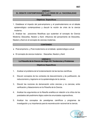 003
UNIDAD I
EL DEBATE CONTEMPORÁNEO Y LA CRISIS DE LA RACIONALIDAD
MODERNA
Objetivos Específicos
1. Establecer el impacto del post-empirismo y el postmodernismo en el debate
epistemológico contemporáneo y discutir la noción de crisis de la ciencia
moderna.
2. Analizar las posiciones filosóficas que sustentan el concepto de Ciencia
Moderna: Descartes, Newton y Kant. influencia del pensamiento de Descartes,
Newton y Kant en el concepto de ciencias modernas.
CONTENIDO
 Post-empirismo. y Post-modernismo en el debate epistemológico actual
 El concepto de ciencia moderna : Descartes, Newton y Kant
UNIDAD II:
La Filosofía de la Ciencia del Siglo XX. Tendencias y Problemas
Objetivos Específicos
1. Analizar el problema de la fundamentación de las teorías científicas.
2. Discutir conceptos de los contextos de descubrimiento y de justificación, de
reduccionismo y logicismo en la epistemología de la ciencia.
3. Discutir las nociones de demarcación entre ciencias y no ciencias; entre
verificación y falsacionismo en la Filosofía de la Ciencia.
4. Analizar los argumentos en la filosofía analítica en relación a la crítica de los
postulados del positivismo lógico sobre los enunciados cognoscitivos.
5. Analizar los conceptos de paradigmas científicos y programas de
investigación y su importancia para la reconstrucción racional de la ciencia.
 