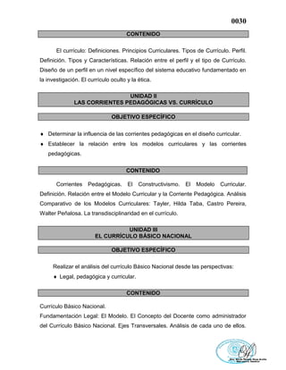 0030
CONTENIDO
El currículo: Definiciones. Principios Curriculares. Tipos de Currículo. Perfil.
Definición. Tipos y Características. Relación entre el perfil y el tipo de Currículo.
Diseño de un perfil en un nivel específico del sistema educativo fundamentado en
la investigación. El currículo oculto y la ética.
UNIDAD II
LAS CORRIENTES PEDAGÓGICAS VS. CURRÍCULO
OBJETIVO ESPECÍFICO
 Determinar la influencia de las corrientes pedagógicas en el diseño curricular.
 Establecer la relación entre los modelos curriculares y las corrientes
pedagógicas.
CONTENIDO
Corrientes Pedagógicas. El Constructivismo. El Modelo Curricular.
Definición. Relación entre el Modelo Curricular y la Corriente Pedagógica. Análisis
Comparativo de los Modelos Curriculares: Tayler, Hilda Taba, Castro Pereira,
Walter Peñalosa. La transdisciplinaridad en el currículo.
UNIDAD III
EL CURRÍCULO BÁSICO NACIONAL
OBJETIVO ESPECÍFICO
Realizar el análisis del currículo Básico Nacional desde las perspectivas:
 Legal, pedagógica y curricular.
CONTENIDO
Currículo Básico Nacional.
Fundamentación Legal: El Modelo. El Concepto del Docente como administrador
del Currículo Básico Nacional. Ejes Transversales. Análisis de cada uno de ellos.
 