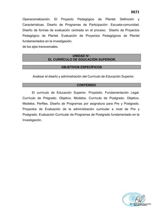 0031
Operacionalización. El Proyecto Pedagógico de Plantel. Definición y
Características. Diseño de Programas de Participación: Escuela-comunidad.
Diseño de formas de evaluación centrada en el proceso. Diseño de Proyectos
Pedagógico de Plantel. Evaluación de Proyectos Pedagógicos de Plantel
fundamentados en la investigación.
de los ejes transversales.
UNIDAD IV :
EL CURRÍCULO DE EDUCACIÓN SUPERIOR.
OBJETIVOS ESPECÍFICOS
Analizar el diseño y administración del Currículo de Educación Superior.
CONTENIDO
El currículo de Educación Superior. Propósito. Fundamentación Legal.
Currículo de Pregrado. Objetivo. Modelos. Currículo de Postgrado. Objetivo.
Modelos. Perfiles. Diseño de Programas por asignatura para Pre y Postgrado.
Proyectos de Evaluación de la administración curricular a nivel de Pre y
Postgrado. Evaluación Curricular de Programas de Postgrado fundamentado en la
Investigación.
 