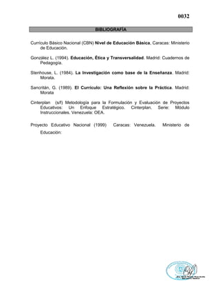 0032
BIBLIOGRAFÍA
Currículo Básico Nacional (CBN) Nivel de Educación Básica, Caracas: Ministerio
de Educación.
González L. (1994). Educación, Ética y Transversalidad. Madrid: Cuadernos de
Pedagogía.
Stenhouse, L. (1984). La Investigación como base de la Enseñanza. Madrid:
Morata.
Sancritán, G. (1989). El Currículo: Una Reflexión sobre la Práctica. Madrid:
Morata
Cinterplan (s/f) Metodología para la Formulación y Evaluación de Proyectos
Educativos: Un Enfoque Estratégico. Cinterplan. Serie: Módulo
Instruccionales. Venezuela: OEA.
Proyecto Educativo Nacional (1999) Caracas: Venezuela. Ministerio de
Educación:
 