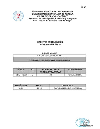 0033
REPÚBLICA BOLIVARIANA DE VENEZUELA
UNIVERSIDAD BICENTENARIA DE ARAGUA
VICERRECTORADO ACADÉMICO
Decanato de Investigación, Extensión y Postgrado
San Joaquín de Turmero - Estado Aragua
MAESTRÍA EN EDUCACIÓN
MENCIÓN: GERENCIA
PROGRAMA DE:
LA UNIDAD CURRICULAR
TEORIA DE LOS SISTEMAS GERENCIALES
CÓDIGO U.C HORAS TOTALES
TEÓRICO/PRÁCTICAS
COMPONENTE
MEG –TB22 2 32 FUNDAMENTAL
DISEÑADOR FECHA DIRIGIDO A:
UBA 2015 ESTUDIANTES DE MAESTRIA
 