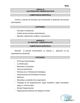 0036
UNIDAD III
LOS PRINCIPIOS ADMINISTRATIVOS
COMPETENCIA ESPECÍFICA
Conocer y discutir los principios que fundamentan la aplicación del proceso
administrativo.
CONTENIDO
- Concepto e importancia.
- Análisis de los principios administrativos
- Ejemplos, aplicaciones, análisis y conclusiones.
UNIDAD IV
EL PROCESO ADMINISTRATIVO
COMPETENCIA ESPECÍFICA
Describir el proceso administrativo, su relación y aplicación en las
organizaciones educativas.
CONTENIDO
- El Proceso Administrativo.
- La Planificación.
- Naturaleza y Propósitos.
- Tipos de planificación.
- Premisas de la Planificación Estratégica.
- Organizaciones de Actividades Humanas.
- Definición.
- Naturaleza y propósito de la organización
- Topología de las Organizaciones: según propietario, según actividades,
según su forma jurídica.
- División Organizacional.
- Organizaciones efectivas de categoría mundial.
 