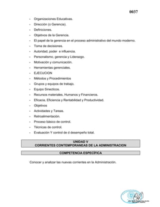 0037
- Organizaciones Educativas.
- Dirección (o Gerencia).
- Definiciones.
- Objetivos de la Gerencia.
- El papel de la gerencia en el proceso administrativo del mundo moderno.
- Toma de decisiones.
- Autoridad, poder e influencia.
- Personalismo, gerencia y Liderazgo.
- Motivación y comunicación.
- Herramientas gerenciales.
- EJECUCION
- Métodos y Procedimientos
- Grupos y equipos de trabajo.
- Equipo Sinecticos.
- Recursos materiales, Humanos y Financieros.
- Eficacia, Eficiencia y Rentabilidad y Productividad.
- Objetivos
- Actividades y Tareas.
- Retroalimentación.
- Proceso básico de control.
- Técnicas de control.
- Evaluación Y control de d desempeño total.
UNIDAD V
CORRIENTES CONTEMPORANEAS DE LA ADMINISTRACION
COMPETENCIA ESPECÍFICA
Conocer y analizar las nuevas corrientes en la Administración.
 