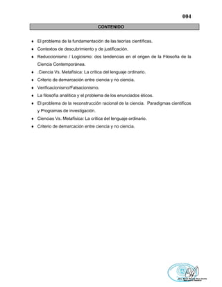 004
CONTENIDO
 El problema de la fundamentación de las teorías científicas.
 Contextos de descubrimiento y de justificación.
 Reduccionismo / Logicismo: dos tendencias en el origen de la Filosofía de la
Ciencia Contemporánea.
 .Ciencia Vs. Metafísica: La crítica del lenguaje ordinario.
 Criterio de demarcación entre ciencia y no ciencia.
 Verificacionismo/Falsacionismo.
 La filosofía analítica y el problema de los enunciados éticos.
 El problema de la reconstrucción racional de la ciencia. Paradigmas científicos
y Programas de investigación.
 Ciencias Vs. Metafísica: La crítica del lenguaje ordinario.
 Criterio de demarcación entre ciencia y no ciencia.
 