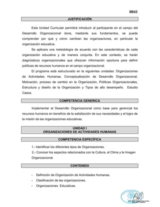 0041
JUSTIFICACIÓN
Esta Unidad Curricular permitirá introducir al participante en el campo del
Desarrollo Organizacional done, mediante sus fundamentos, se puede
comprender por qué y cómo cambian las organizaciones, en particular la
organización educativa.
Se aplicara una metodología de acuerdo con las características de cada
organización educativa y de manera conjunta. En este contexto, se harán
diagnósticos organizacionales que ofrezcan información oportuna para definir
políticas de recursos humanos en el campo organizacional.
El programa está estructurado en la siguientes unidades: Organizaciones
de Actividades Humanas, Conceptualización de Desarrollo Organizacional,
Motivación, proceso de cambio en la Organización, Políticas Organizacionales,
Estructura y diseño de la Organización y Tipos de alto desempeño. Estudio
Casos.
COMPETENCIA GENERICA
Implementar el Desarrollo Organizacional como base para gerencial los
recursos humanos en beneficio de la satisfacción de sus necesidades y el logro de
la misión de las organizaciones educativas.
UNIDAD I
ORGANIZACIONES DE ACTIVIDADES HUMANAS
COMPETENCIA ESPECÍFICA
1.- Identificar los diferentes tipos de Organizaciones.
2.- Conocer los aspectos relacionados con la Cultura, el Clima y la Imagen
Organizacional.
CONTENIDO
- Definición de Organización de Actividades Humanas.
- Clasificación de las organizaciones.
- Organizaciones Educativas.
 