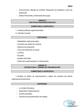 0044
- Comunicación, Manejo de conflicto, Resolución de problema y toma de
dediciones.
- Estilos Personales y efectividad del equipo.
UNIDAD V
POLITICAS ORGANIZACIONALES
COMPETENCI A ESPECÍFICA
1.- Analizar políticas organizacionales.
2.- Estudiar el poder.
CONTENIDO
- Realidades organizacionales.
- Inventario de estilos de carreras.
- Ejercicio de evaluación.
- Toma de decisiones en grupo.
- La Ética.
- El poder.
- Análisis del Poder.
- Poder de la administración: el desempeño.
UNIDAD VI
ESTRUCTURA Y DISEÑO DE ORGANIZACION
COMPETENCI A ESPECÍFICA
1.-Analizar el diseño de organizacional y aplicar los cambios del diseño
organizacional pertinente.
CONTENIDO
- La Unidad Educativa.
- Diagnostico Organizacional.
- Cambio planeado.
- Cambios de procedimientos de trabajo.
 