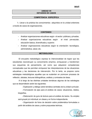 0045
UNIDAD VII
ESTUDIOS DE CASOS
COMPETENCIA ESPECÍFICA
1.- Llevar a la práctica los conocimientos adquiridos en la unidad anteriores
a través de casos de organizaciones.
CONTENIDO
- Analizar organizaciones educativas según el sector: públicas y privadas.
- Analizar organizaciones educativas según el nivel: pre-escolar,
educación básica, diversificada y superior.
- Analizar organizaciones educativas según la orientación: tecnológica,
administrativa, salud, etc.
METODOLOGIA
El encuadre metodológico expresa la intencionalidad de lograr que los
estudiantes reconstruyan su conocimiento empírico, enriquezcan y transformen
sus esquemas de pensamiento, así como que adquieran competencias
conceptuales que les permitan enriquecer las interpretaciones de las situaciones
educativas y las decisiones de intervención. Por lo tanto, se propone como
estrategias metodológicas aquellas que se sustentan en promover procesos de
reflexión, debates, lecturas bibliográficas, análisis y contrastes de ideas.
A lo largo de las distintas unidades temáticas algunas de las estrategias
que se desarrollarán serán las siguientes:
- Explicación y diálogo sobre temática centrales de la unidad curricular.
- Formulación de ejes para el análisis de casos: situaciones, relatos,
biografías.
- Elaboración de guía de lectura para el análisis de textos. Su empleo
será grupal y/o individual, en clases y en forma independiente.
- Organización de foros de decisión sobre problemática formuladas a
partir del análisis de casos y sobre propuestas teóricas.
 