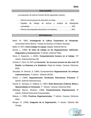 0046
EVALUACIÓN
La evaluación se hará en función de los siguientes criterios:
- Informe de los grupos de discusión en clase…………..…………30%
- Papeles de trabajo de lectura y análisis de bibliografía
consultada……………………………………………………..……… 30%
- Informe de propuesta educativas innovadoras…………………… 40%
REFERENCIAS
Berlin, M. 1995). Investigando la cultura Corporativa en Venezuela.
Universidad Simón Bolívar. Trabajo de Ascenso a Profesor Asociado.
Blake, R. (S/F). Como trabajar en equipo. Bogota: Editorial Norma.
Brunet, L. (1999). El clima de trabajo en las Organizaciones. Definición,
Diagnostico y Consecuencia. 3ª edición. Editorial Trillas.
Davis, K. Newstrom, J. (2000). Comportamiento humano en el trabajo. 10ª
edición. Editorial McGraw-Hill.
Granell, E. Parra, M. (S/F) La formación de recursos humano de alto nivel: El
Estado, La Empresa y la Academia. Papel de trabajo. Caracas: Ediciones
IESA.
Gonzalez, M. Olivares, S. (1999). Comportamiento Organizacional: Un enfoque
Latinoamericano. 1ª edición. Editorial CECSA.
Gibsor, J. (1995). Organizaciones: Conductas, Estructuras, Procesos. 2ª
edición. Editorial Interamericana.
Granel, E,, Garaway, D., Malpica, C. (1997). Éxito Gerencial y Cultural. Retos y
Oportunidades en Venezuela. 1ª. Edición. Caracas: Ediciones IESA.
Hellriegal, Slocum, Wodman. (1999). Comportamiento Organizacional. 8ª
edición. Editorial Soluciones Empresariales.
Malave, J. (1999). Practicas Organizacionales. 1ª edición. Caracas. Ediciones
IESA.
Morgan, G. (1998). Imágenes de la Organización. 1ª edición. Editorial Alfa
Omega.
 