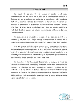 0048
JUSTIFICACIÓN
La década de los años 90 trajo consigo un cambio en el medio
organizacional y ello se tradujo en un paso de la Administración general a la
Gerencia en las organizaciones, obligando a Licenciados, Administradores,
Profesores, Gerentes volcarse definitivamente a la vorágine intelectual que
gravitaba en el momento. En este devenir histórico-económico y social la Gerencia
toma fuerza y se consolida a todo lo ancho y largo del mundo comercial e
intelectual, detallado que en los actuales momentos se habla de la Gerencia
Transdisciplinaria.
En este proceso la Educación no escapa a lo que acontece a nivel de la
Gerencia y son Bell (1984), Doyle (1984), quienes inician el proceso de la
Gerencia de Aula, dada la similitud entre Gerencia y el ejercicio del hacer docente.
Bell (1984) citado por Salazar (1994) refiere que ya en 1984 se manejaba “la
existencia de mucho material gerencia en el rol de docente y material del docente
en el rol del gerente, y de igual manera, se perciben roles del trabajador en el
aprendiz y roles de aprendiz en el trabajador” (p.2). Significando que el docente en
el cumplimiento de sus roles ejerce la Gerencia de Aula.
Es intención de la Universidad Bicentenaria de Aragua, a través del
Decanato de Investigación, Extensión y Postgrado, brindar a los participantes del
Postgrado en Educación una visión global por su magnitud y profunda por sus
contenidos de lo que la Gerencia de Aula debe significar para los participantes del
postgrado, los cuales al salir formados intelectualmente de nuestras aulas tengan
las herramientas mínimas necesarias para comprender, entender, aplicar y valorar
el proceso de la Gerencia en el aula.
 
