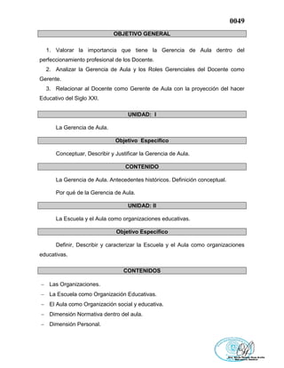 0049
OBJETIVO GENERAL
1. Valorar la importancia que tiene la Gerencia de Aula dentro del
perfeccionamiento profesional de los Docente.
2. Analizar la Gerencia de Aula y los Roles Gerenciales del Docente como
Gerente.
3. Relacionar al Docente como Gerente de Aula con la proyección del hacer
Educativo del Siglo XXI.
UNIDAD: I
La Gerencia de Aula.
Objetivo Específico
Conceptuar, Describir y Justificar la Gerencia de Aula.
CONTENIDO
La Gerencia de Aula. Antecedentes históricos. Definición conceptual.
Por qué de la Gerencia de Aula.
UNIDAD: II
La Escuela y el Aula como organizaciones educativas.
Objetivo Específico
Definir, Describir y caracterizar la Escuela y el Aula como organizaciones
educativas.
CONTENIDOS
 Las Organizaciones.
 La Escuela como Organización Educativas.
 El Aula como Organización social y educativa.
 Dimensión Normativa dentro del aula.
 Dimensión Personal.
 