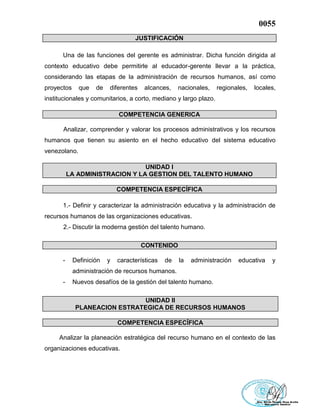 0055
JUSTIFICACIÓN
Una de las funciones del gerente es administrar. Dicha función dirigida al
contexto educativo debe permitirle al educador-gerente llevar a la práctica,
considerando las etapas de la administración de recursos humanos, así como
proyectos que de diferentes alcances, nacionales, regionales, locales,
institucionales y comunitarios, a corto, mediano y largo plazo.
COMPETENCIA GENERICA
Analizar, comprender y valorar los procesos administrativos y los recursos
humanos que tienen su asiento en el hecho educativo del sistema educativo
venezolano.
UNIDAD I
LA ADMINISTRACION Y LA GESTION DEL TALENTO HUMANO
COMPETENCIA ESPECÍFICA
1.- Definir y caracterizar la administración educativa y la administración de
recursos humanos de las organizaciones educativas.
2.- Discutir la moderna gestión del talento humano.
CONTENIDO
- Definición y características de la administración educativa y
administración de recursos humanos.
- Nuevos desafíos de la gestión del talento humano.
UNIDAD II
PLANEACION ESTRATEGICA DE RECURSOS HUMANOS
COMPETENCIA ESPECÍFICA
Analizar la planeación estratégica del recurso humano en el contexto de las
organizaciones educativas.
 