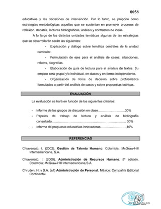 0058
educativas y las decisiones de intervención. Por lo tanto, se propone como
estrategias metodológicas aquellas que se sustentan en promover procesos de
reflexión, debates, lecturas bibliográficas, análisis y contrastes de ideas.
A lo largo de las distintas unidades temáticas algunas de las estrategias
que se desarrollarán serán las siguientes:
- Explicación y diálogo sobre temática centrales de la unidad
curricular.
- Formulación de ejes para el análisis de casos: situaciones,
relatos, biografías.
- Elaboración de guía de lectura para el análisis de textos. Su
empleo será grupal y/o individual, en clases y en forma independiente.
- Organización de foros de decisión sobre problemática
formuladas a partir del análisis de casos y sobre propuestas teóricas.
EVALUACIÓN
La evaluación se hará en función de los siguientes criterios:
- Informe de los grupos de discusión en clase…………..…………30%
- Papeles de trabajo de lectura y análisis de bibliografía
consultada……………………………………………………..……… 30%
- Informe de propuesta educativas innovadoras…………………… 40%
REFERENCIAS
Chiavenato, I. (2002). Gestión de Talento Humano. Colombia: McGraw-Hill
Internamericana, S.A.
Chiavenato, I. (2000). Administración de Recursos Humano. 5ª edición.
Colombia: McGraw-Hill Internamericana,S.A.
Chruden, H. y S.A. (s/f) Administración de Personal. México: Compañía Editorial
Continental.
 