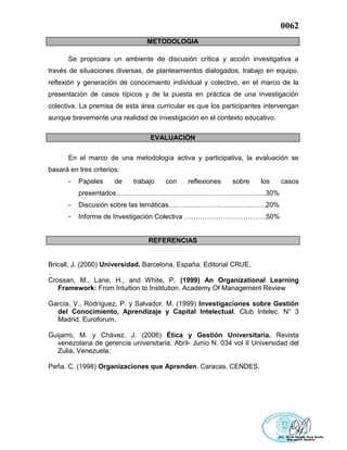 0062
METODOLOGIA
Se propiciara un ambiente de discusión crítica y acción investigativa a
través de situaciones diversas, de planteamientos dialogados, trabajo en equipo,
reflexión y generación de conocimiento individual y colectivo, en el marco de la
presentación de casos típicos y de la puesta en práctica de una investigación
colectiva. La premisa de esta área curricular es que los participantes intervengan
aunque brevemente una realidad de investigación en el contexto educativo.
EVALUACIÓN
En el marco de una metodología activa y participativa, la evaluación se
basará en tres criterios:
- Papeles de trabajo con reflexiones sobre los casos
presentados…………………………………………………………30%
- Discusión sobre las temáticas…………………………………….20%
- Informe de Investigación Colectiva ………………………………50%
REFERENCIAS
Bricall, J. (2000) Universidad. Barcelona, España. Editorial CRUE.
.
Crossan, M., Lane, H., and White, P. (1999) An Organizational Learning
Framework: From Intuition to Institution. Academy Of Management Review
García, V., Rodríguez, P. y Salvador, M. (1999) Investigaciones sobre Gestión
del Conocimiento, Aprendizaje y Capital Intelectual. Club Intelec. N° 3
Madrid, Euroforum.
Guijarro, M. y Chávez. J. (2006) Ética y Gestión Universitaria. Revista
venezolana de gerencia universitaria. Abril- Junio N. 034 vol II Universidad del
Zulia, Venezuela.
Peña. C. (1998) Organizaciones que Aprenden. Caracas. CENDES.
 