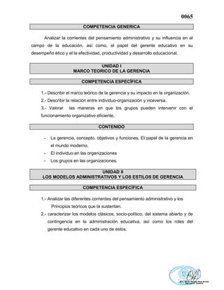 0065
COMPETENCIA GENERICA
Analizar la corrientes del pensamiento administrativo y su influencia en el
campo de la educación, así como, el papel del gerente educativo en su
desempeño ético y el la efectividad, productividad y desarrollo educacional.
UNIDAD I
MARCO TEORICO DE LA GERENCIA
COMPETENCIA ESPECÍFICA
1.- Describir el marco teórico de la gerencia y su impacto en la organización.
2.- Describir la relación entre individuo-organización y viceversa.
3.- Valorar las maneras en que los grupos pueden intervenir con el
funcionamiento organizativo eficiente.
CONTENIDO
- La gerencia, concepto, objetivos y funciones. El papel de la gerencia en
el mundo moderno.
- El individuo en las organizaciones
- Los grupos en las organizaciones.
UNIDAD II
LOS MODELOS ADMINISTRATIVOS Y LOS ESTILOS DE GERENCIA
COMPETENCIA ESPECÍFICA
1.- Analizar las diferentes corrientes del pensamiento administrativo y los
Principios teóricos que la sustentan.
2.- caracterizar los modelos clásicos, socio-político, del sistema abierto y de
contingencia en la administración educativa, así como los roles del
gerente educativo en cada uno de estos.
 