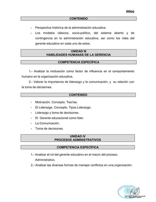 0066
CONTENIDO
- Perspectiva histórica de la administración educativa.
- Los modelos clásicos, socio-político, del sistema abierto y de
contingencia en la administración educativa, así como los roles del
gerente educativo en cada uno de estos.
UNIDAD III
HABILIDADES HUMANAS DE LA GERENCIA
COMPETENCIA ESPECÍFICA
1.- Analizar la motivación como factor de influencia en el comportamiento
humano en la organización educativa.
2.- Valorar la importancia de liderazgo y la comunicación, y su relación con
la toma de decisiones.
CONTENIDO
- Motivación. Concepto. Teorías.
- El Liderazgo. Concepto. Tipos Liderazgo.
- Liderazgo y toma de decisiones.
- El Gerente educacional como líder.
- La Comunicación.
- Toma de decisiones.
UNIDAD IV
PROCESOS ADMINISTRATIVOS
COMPETENCIA ESPECÍFICA
1.- Analizar el rol del gerente educativo en el macro del proceso.
Administrativo.
2.- Analizar las diversas formas de manejar conflictos en una organización.
 