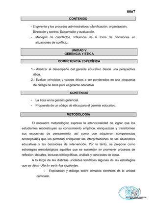 0067
CONTENIDO
- El gerente y los procesos administrativos: planificación, organización,
Dirección y control. Supervisión y evaluación.
- Manejo9 de co9nflictos. Influencia de la toma de decisiones en
situaciones de conflicto.
UNIDAD V
GERENCIA Y ETICA
COMPETENCIA ESPECÍFICA
1.- Analizar el desempeño del gerente educativo desde una perspectiva
ética.
2.- Evaluar principios y valores éticos a ser ponderados en una propuesta
de código de ética para el gerente educativo
CONTENIDO
- La ética en la gestión gerencial.
- Propuesta de un código de ética para el gerente educativo.
METODOLOGIA
El encuadre metodológico expresa la intencionalidad de lograr que los
estudiantes reconstruyan su conocimiento empírico, enriquezcan y transformen
sus esquemas de pensamiento, así como que adquieran competencias
conceptuales que les permitan enriquecer las interpretaciones de las situaciones
educativas y las decisiones de intervención. Por lo tanto, se propone como
estrategias metodológicas aquellas que se sustentan en promover procesos de
reflexión, debates, lecturas bibliográficas, análisis y contrastes de ideas.
A lo largo de las distintas unidades temáticas algunas de las estrategias
que se desarrollarán serán las siguientes:
- Explicación y diálogo sobre temática centrales de la unidad
curricular.
 