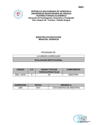 0069
REPÚBLICA BOLIVARIANA DE VENEZUELA
UNIVERSIDAD BICENTENARIA DE ARAGUA
VICERRECTORADO ACADÉMICO
Decanato de Investigación, Extensión y Postgrado
San Joaquín de Turmero - Estado Aragua
MAESTRIA EN EDUCACION
MENCION: GERENCIA
PROGRAMA DE:
CÓDIGO U.C HORAS TOTALES
TEÓRICO/PRÁCTICAS
COMPONENTE
MEG –EE43 3 48 MAESTRIA
DISEÑADOR FECHA DIRIGIDO A:
UBA 2015 ESTUDIANTES DE MAESTRIA
LA UNIDAD CURRICULAR
EVALUACION INSTITUCIONAL
 