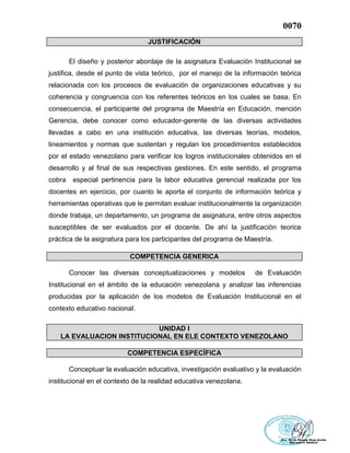 0070
JUSTIFICACIÓN
El diseño y posterior abordaje de la asignatura Evaluación Institucional se
justifica, desde el punto de vista teórico, por el manejo de la información teórica
relacionada con los procesos de evaluación de organizaciones educativas y su
coherencia y congruencia con los referentes teóricos en los cuales se basa. En
consecuencia, el participante del programa de Maestría en Educación, mención
Gerencia, debe conocer como educador-gerente de las diversas actividades
llevadas a cabo en una institución educativa, las diversas teorías, modelos,
lineamientos y normas que sustentan y regulan los procedimientos establecidos
por el estado venezolano para verificar los logros institucionales obtenidos en el
desarrollo y al final de sus respectivas gestiones. En este sentido, el programa
cobra especial pertinencia para la labor educativa gerencial realizada por los
docentes en ejercicio, por cuanto le aporta el conjunto de información teórica y
herramientas operativas que le permitan evaluar institucionalmente la organización
donde trabaja, un departamento, un programa de asignatura, entre otros aspectos
susceptibles de ser evaluados por el docente. De ahí la justificación teorice
práctica de la asignatura para los participantes del programa de Maestría.
COMPETENCIA GENERICA
Conocer las diversas conceptualizaciones y modelos de Evaluación
Institucional en el ámbito de la educación venezolana y analizar las inferencias
producidas por la aplicación de los modelos de Evaluación Institucional en el
contexto educativo nacional.
UNIDAD I
LA EVALUACION INSTITUCIONAL EN ELE CONTEXTO VENEZOLANO
COMPETENCIA ESPECÍFICA
Conceptuar la evaluación educativa, investigación evaluativo y la evaluación
institucional en el contexto de la realidad educativa venezolana.
 